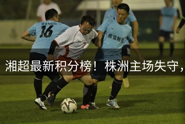 湘超最新积分榜！株洲主场失守，邵阳后来居上闯入前四——娄底领跑，益阳、长沙、邵阳紧随